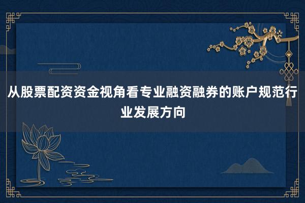 从股票配资资金视角看专业融资融券的账户规范行业发展方向