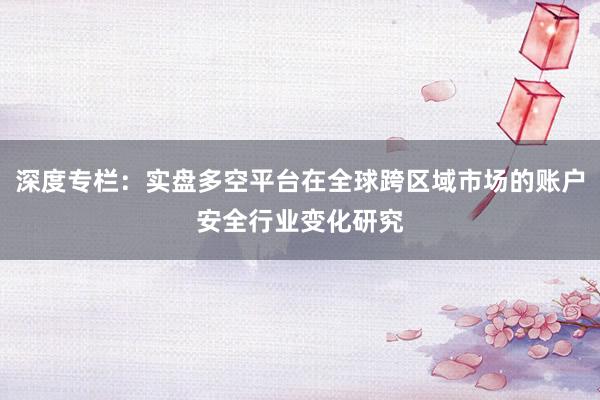 深度专栏：实盘多空平台在全球跨区域市场的账户安全行业变化研究
