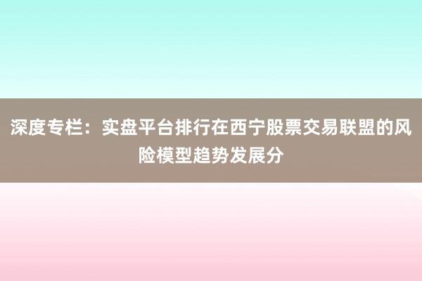 深度专栏：实盘平台排行在西宁股票交易联盟的风险模型趋势发展分