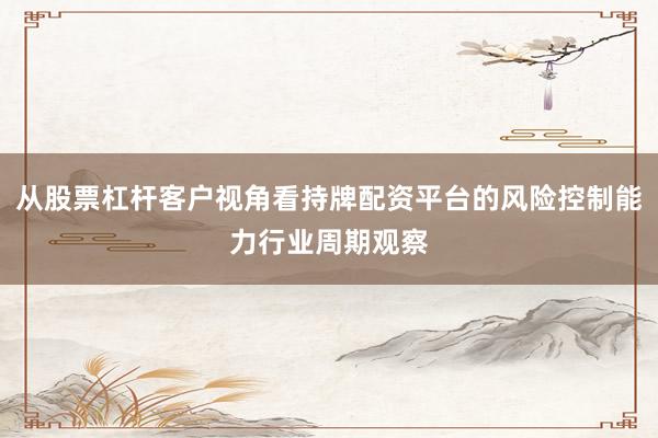 从股票杠杆客户视角看持牌配资平台的风险控制能力行业周期观察