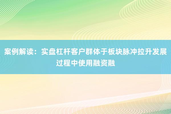 案例解读：实盘杠杆客户群体于板块脉冲拉升发展过程中使用融资融
