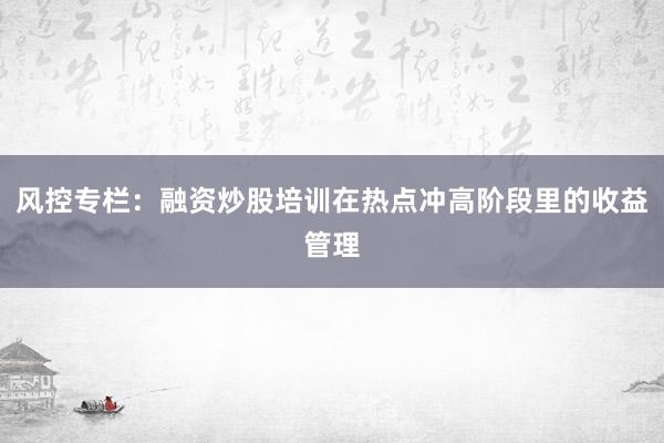 风控专栏:融资炒股培训在热点冲高阶段里的收益管理
