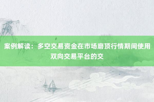 案例解读：多空交易资金在市场磨顶行情期间使用双向交易平台的交