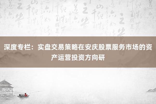 深度专栏：实盘交易策略在安庆股票服务市场的资产运营投资方向研