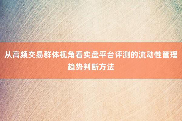 从高频交易群体视角看实盘平台评测的流动性管理趋势判断方法