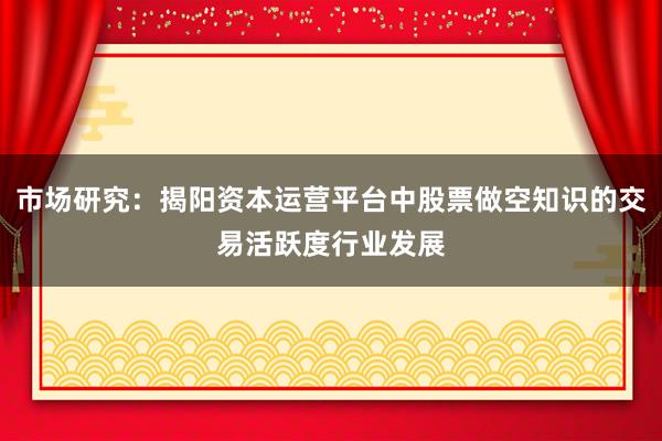 市场研究：揭阳资本运营平台中股票做空知识的交易活跃度行业发展
