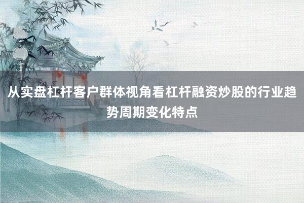 从实盘杠杆客户群体视角看杠杆融资炒股的行业趋势周期变化特点