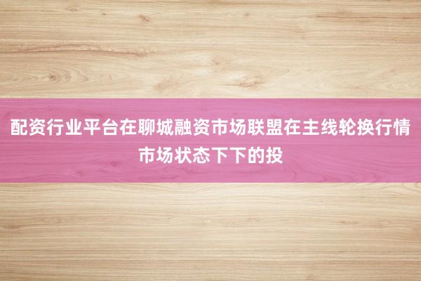 配资行业平台在聊城融资市场联盟在主线轮换行情市场状态下下的投