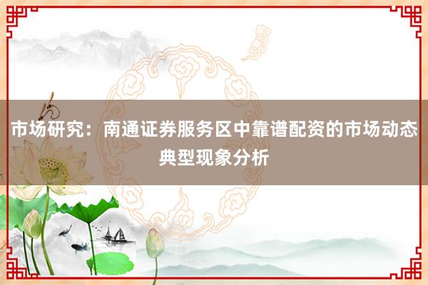 市场研究：南通证券服务区中靠谱配资的市场动态典型现象分析