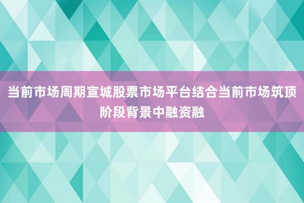 当前市场周期宣城股票市场平台结合当前市场筑顶阶段背景中融资融