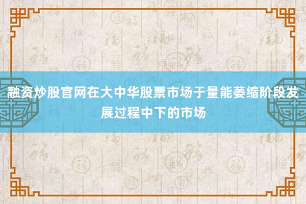 融资炒股官网在大中华股票市场于量能萎缩阶段发展过程中下的市场