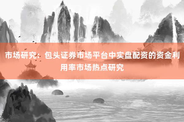 市场研究：包头证券市场平台中实盘配资的资金利用率市场热点研究