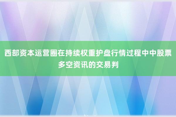 西部资本运营圈在持续权重护盘行情过程中中股票多空资讯的交易判
