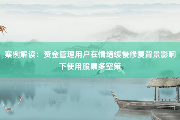 案例解读：资金管理用户在情绪缓慢修复背景影响下使用股票多空策