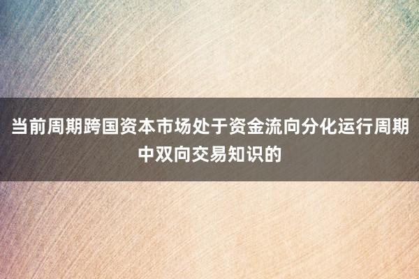 当前周期跨国资本市场处于资金流向分化运行周期中双向交易知识的