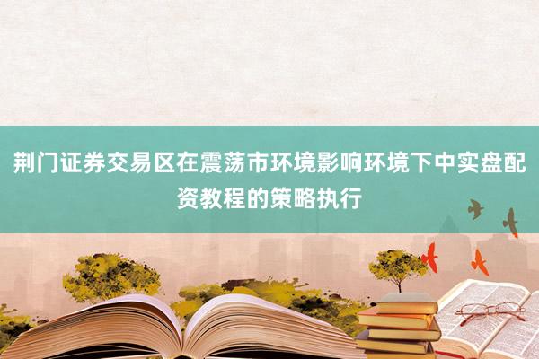 荆门证券交易区在震荡市环境影响环境下中实盘配资教程的策略执行