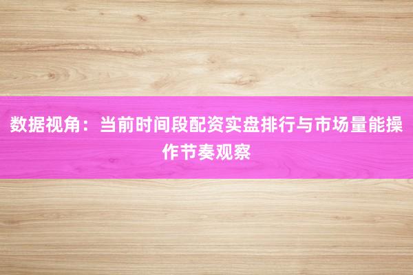 数据视角：当前时间段配资实盘排行与市场量能操作节奏观察
