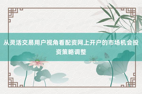 从灵活交易用户视角看配资网上开户的市场机会投资策略调整