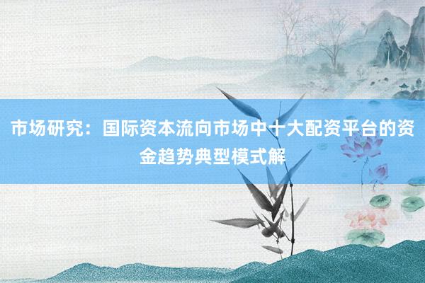 市场研究：国际资本流向市场中十大配资平台的资金趋势典型模式解