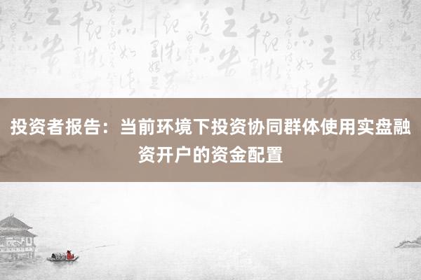 投资者报告:当前环境下投资协同群体使用实盘融资开户的资金配置