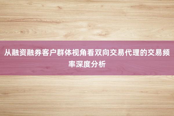 从融资融券客户群体视角看双向交易代理的交易频率深度分析
