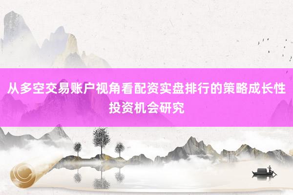 从多空交易账户视角看配资实盘排行的策略成长性投资机会研究