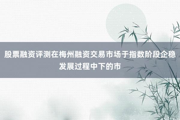 股票融资评测在梅州融资交易市场于指数阶段企稳发展过程中下的市