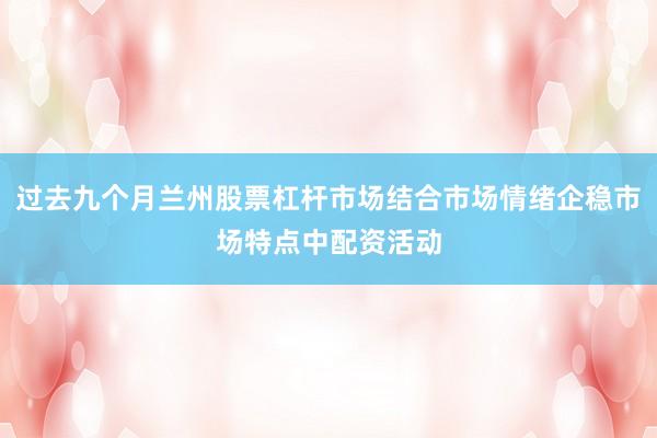 过去九个月兰州股票杠杆市场结合市场情绪企稳市场特点中配资活动
