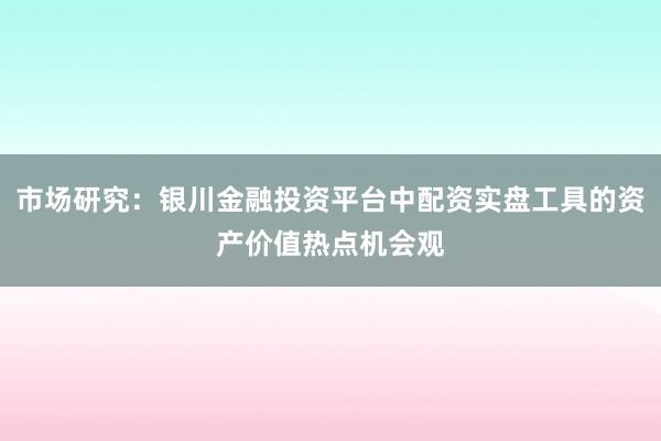 市场研究：银川金融投资平台中配资实盘工具的资产价值热点机会观