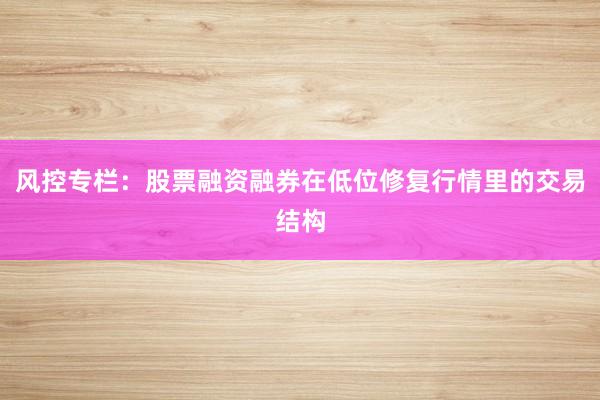 风控专栏:股票融资融券在低位修复行情里的交易结构