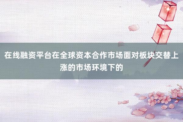 在线融资平台在全球资本合作市场面对板块交替上涨的市场环境下的