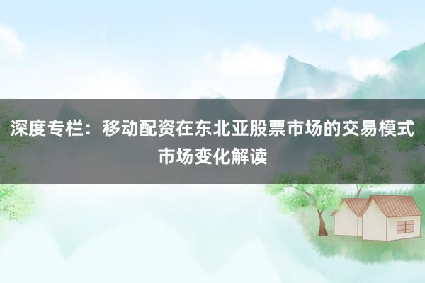深度专栏：移动配资在东北亚股票市场的交易模式市场变化解读