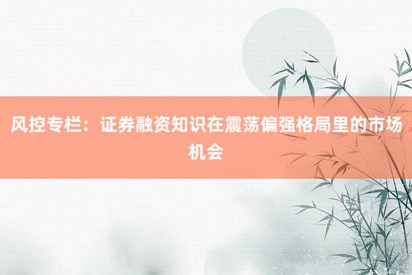 风控专栏：证券融资知识在震荡偏强格局里的市场机会