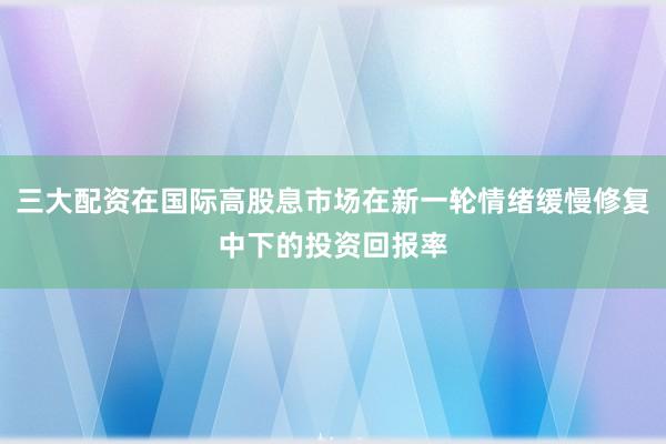 三大配资在国际高股息市场在新一轮情绪缓慢修复中下的投资回报率