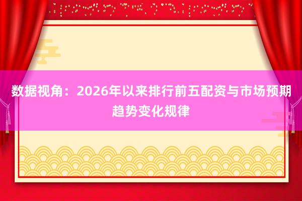 数据视角：2026年以来排行前五配资与市场预期趋势变化规律