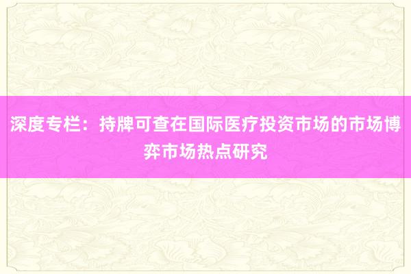 深度专栏：持牌可查在国际医疗投资市场的市场博弈市场热点研究