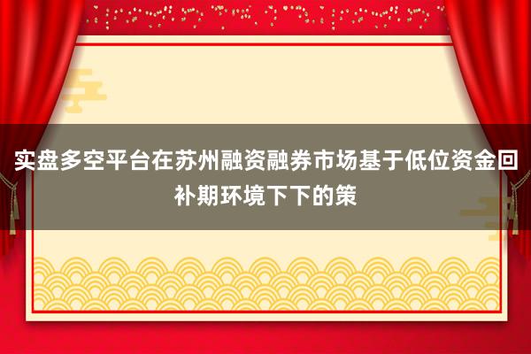 实盘多空平台在苏州融资融券市场基于低位资金回补期环境下下的策
