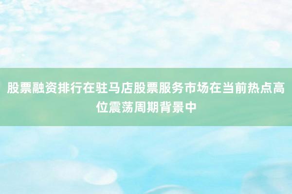 股票融资排行在驻马店股票服务市场在当前热点高位震荡周期背景中