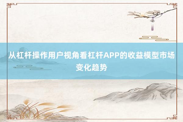 从杠杆操作用户视角看杠杆APP的收益模型市场变化趋势