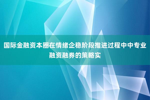 国际金融资本圈在情绪企稳阶段推进过程中中专业融资融券的策略实
