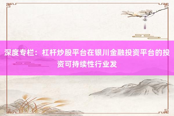 深度专栏：杠杆炒股平台在银川金融投资平台的投资可持续性行业发