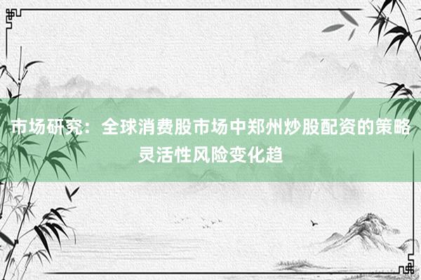 市场研究：全球消费股市场中郑州炒股配资的策略灵活性风险变化趋
