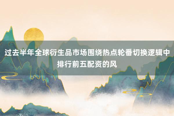 过去半年全球衍生品市场围绕热点轮番切换逻辑中排行前五配资的风