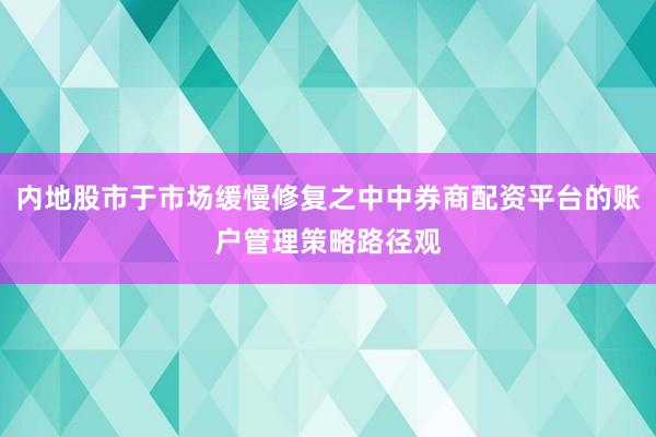 内地股市于市场缓慢修复之中中券商配资平台的账户管理策略路径观