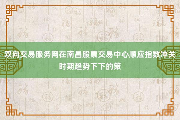 双向交易服务网在南昌股票交易中心顺应指数冲关时期趋势下下的策