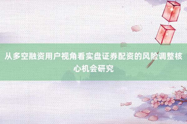 从多空融资用户视角看实盘证券配资的风险调整核心机会研究