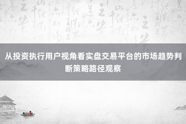从投资执行用户视角看实盘交易平台的市场趋势判断策略路径观察