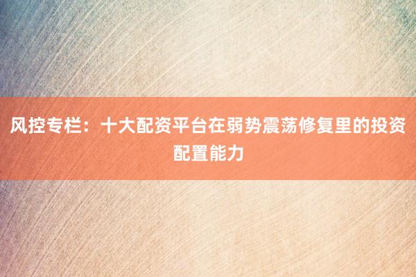 风控专栏：十大配资平台在弱势震荡修复里的投资配置能力