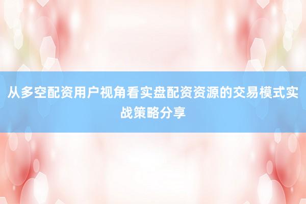 从多空配资用户视角看实盘配资资源的交易模式实战策略分享