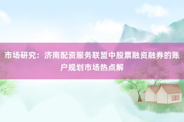 市场研究:济南配资服务联盟中股票融资融券的账户规划市场热点解